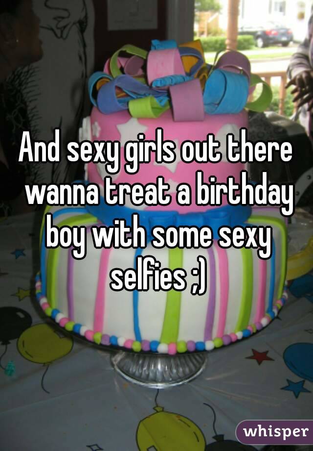 And sexy girls out there wanna treat a birthday boy with some sexy selfies ;)