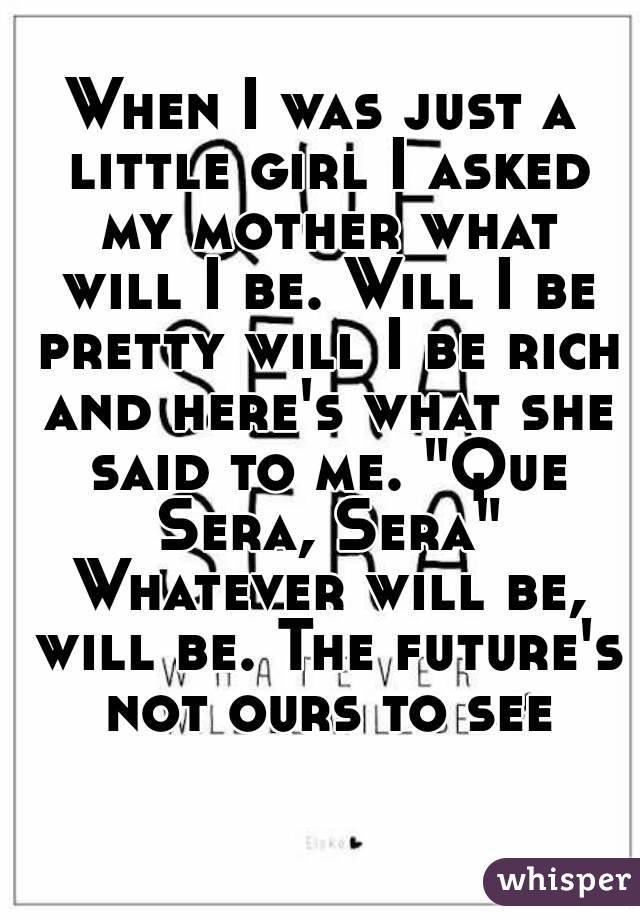 When I was just a little girl I asked my mother what will I be. Will I be pretty will I be rich and here's what she said to me. "Que Sera, Sera" Whatever will be, will be. The future's not ours to see