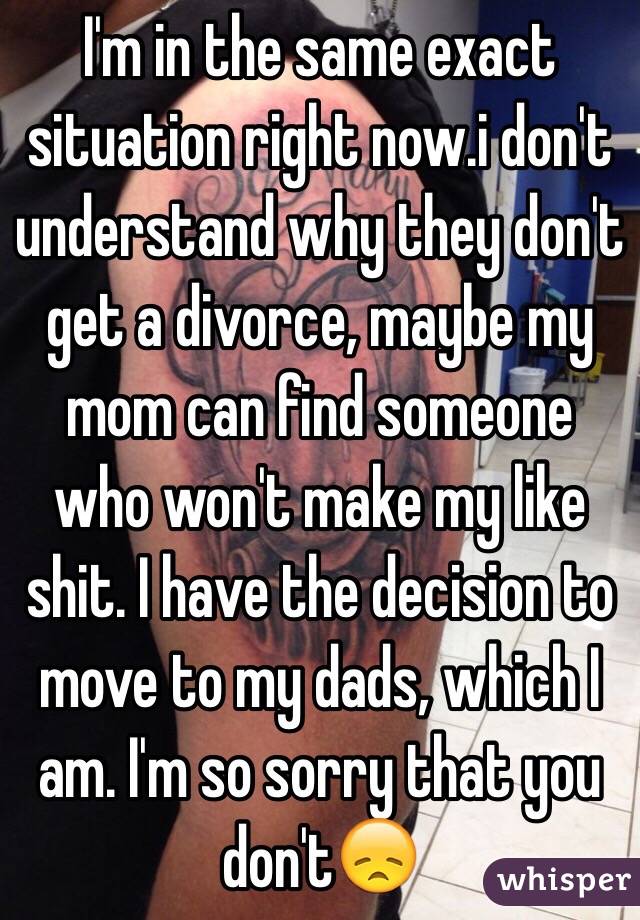 I'm in the same exact situation right now.i don't understand why they don't get a divorce, maybe my mom can find someone who won't make my like shit. I have the decision to move to my dads, which I am. I'm so sorry that you don't😞