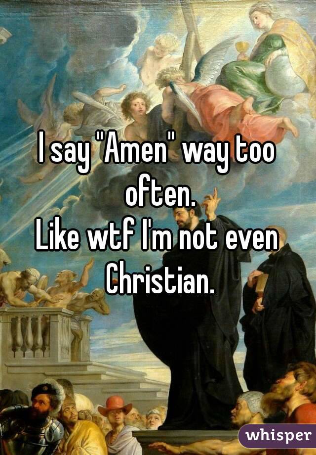 I say "Amen" way too often.
Like wtf I'm not even Christian.