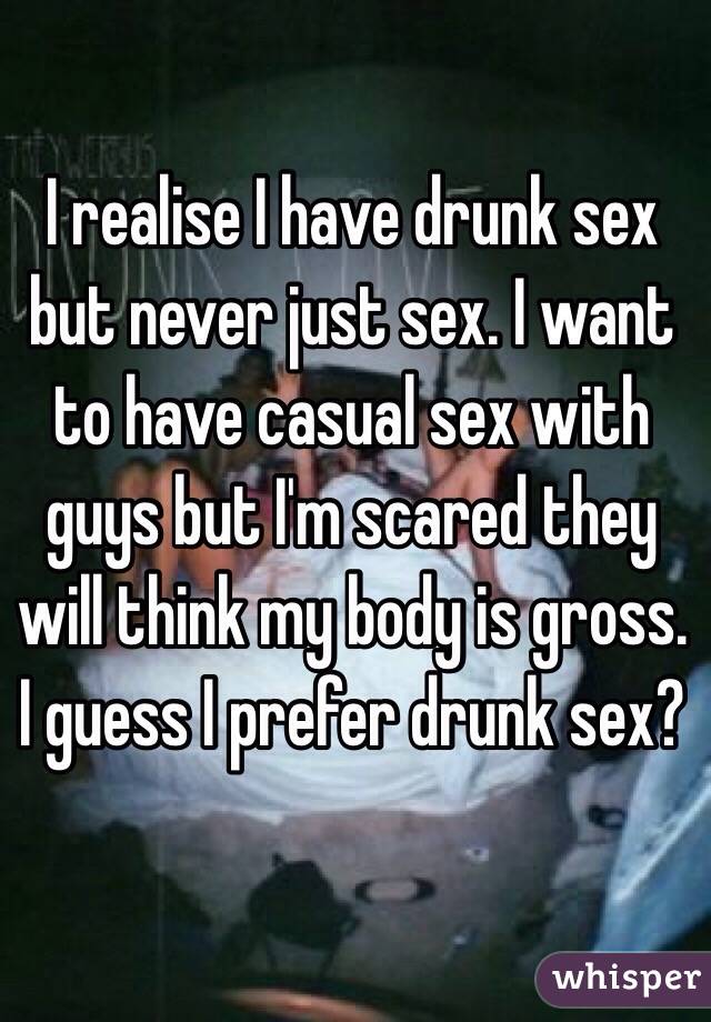 I realise I have drunk sex but never just sex. I want to have casual sex with guys but I'm scared they will think my body is gross. I guess I prefer drunk sex? 