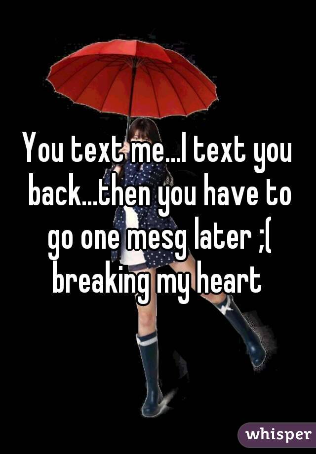 You text me...I text you back...then you have to go one mesg later ;( breaking my heart 