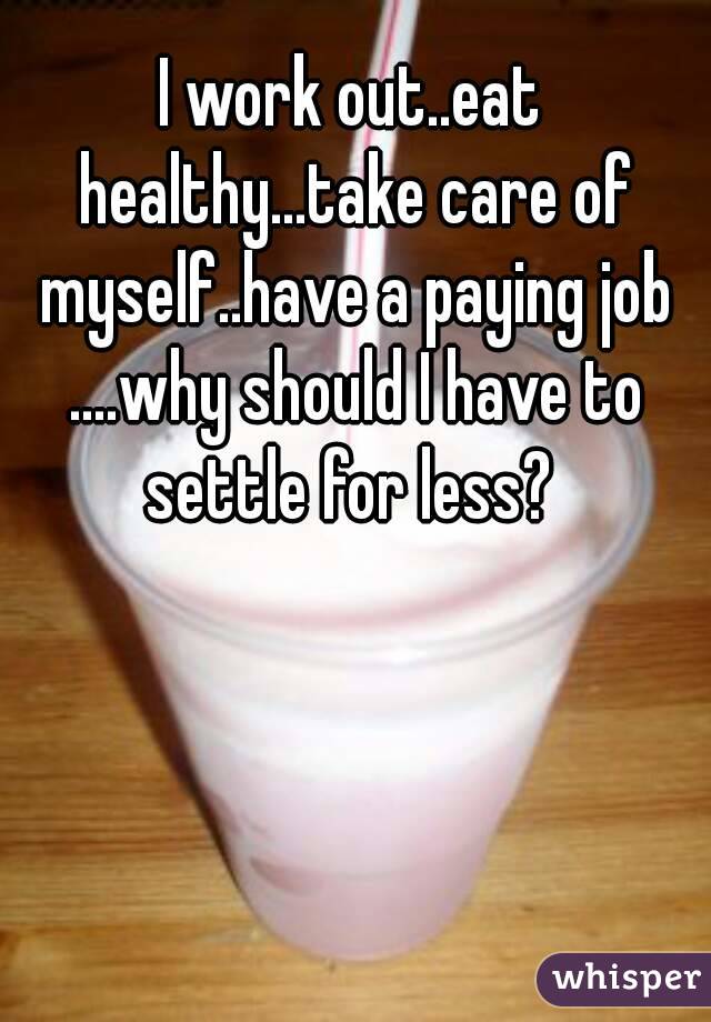 I work out..eat healthy...take care of myself..have a paying job ....why should I have to settle for less? 
