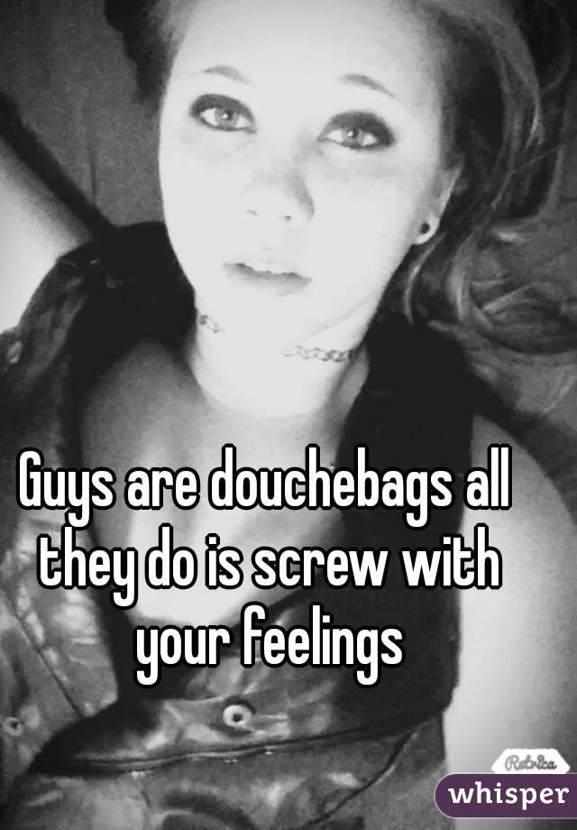 Guys are douchebags all they do is screw with your feelings