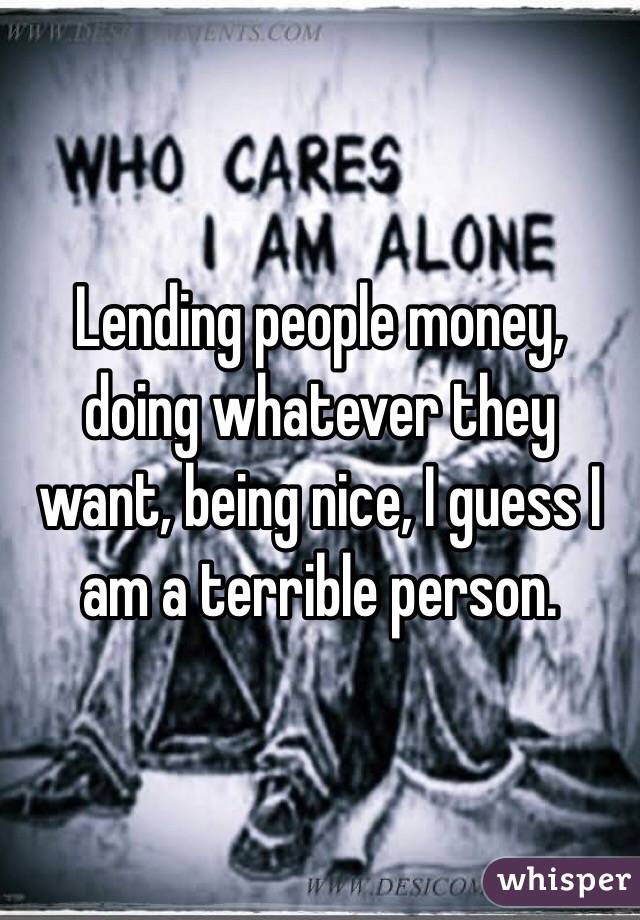 Lending people money, doing whatever they want, being nice, I guess I am a terrible person.