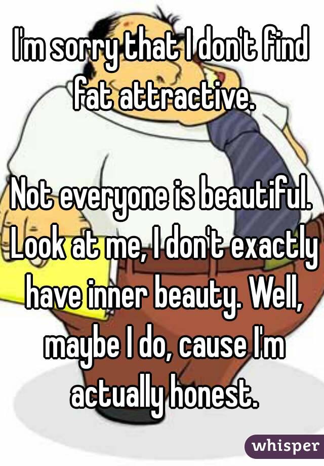 I'm sorry that I don't find fat attractive.

Not everyone is beautiful. Look at me, I don't exactly have inner beauty. Well, maybe I do, cause I'm actually honest.