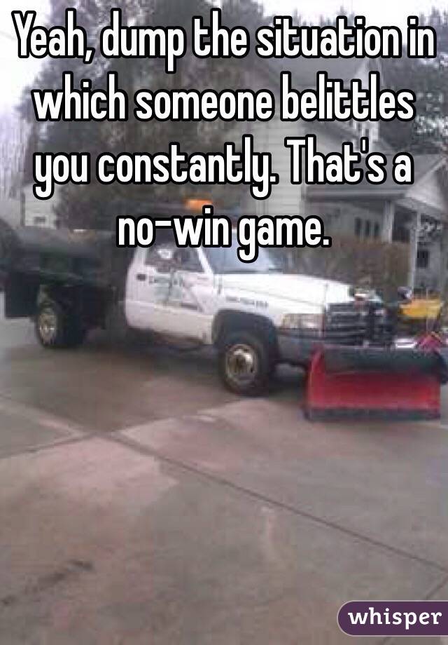 Yeah, dump the situation in which someone belittles you constantly. That's a no-win game.