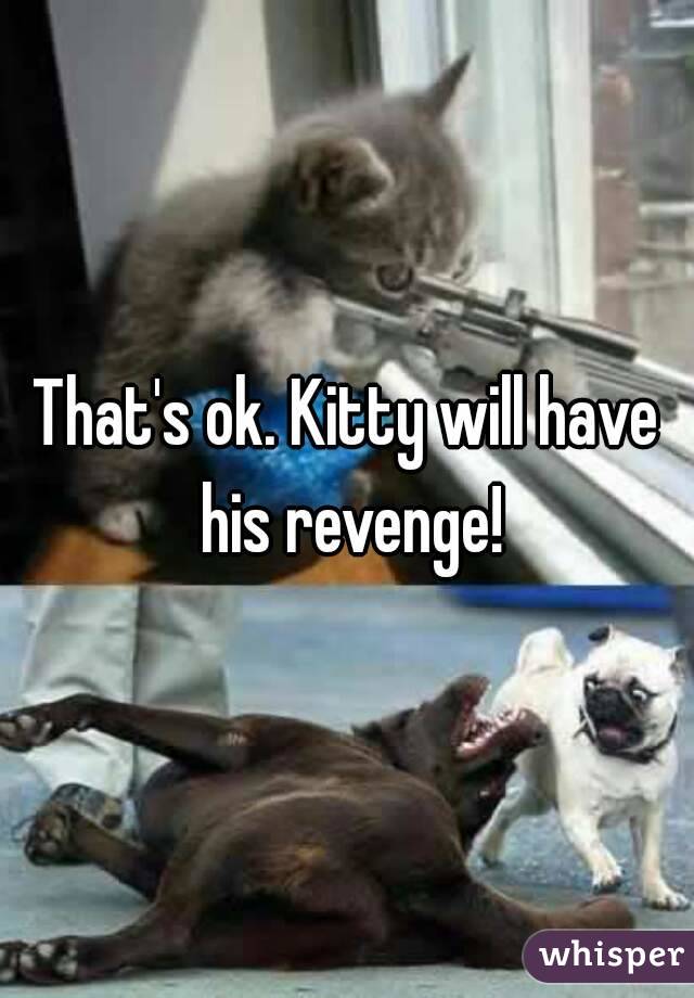 That's ok. Kitty will have his revenge!