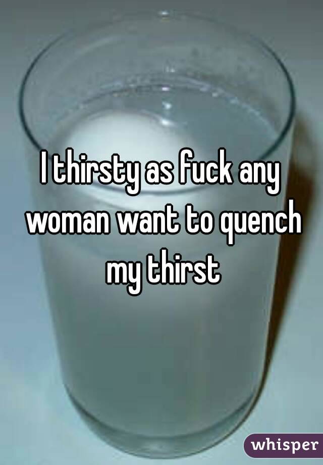 I thirsty as fuck any woman want to quench my thirst