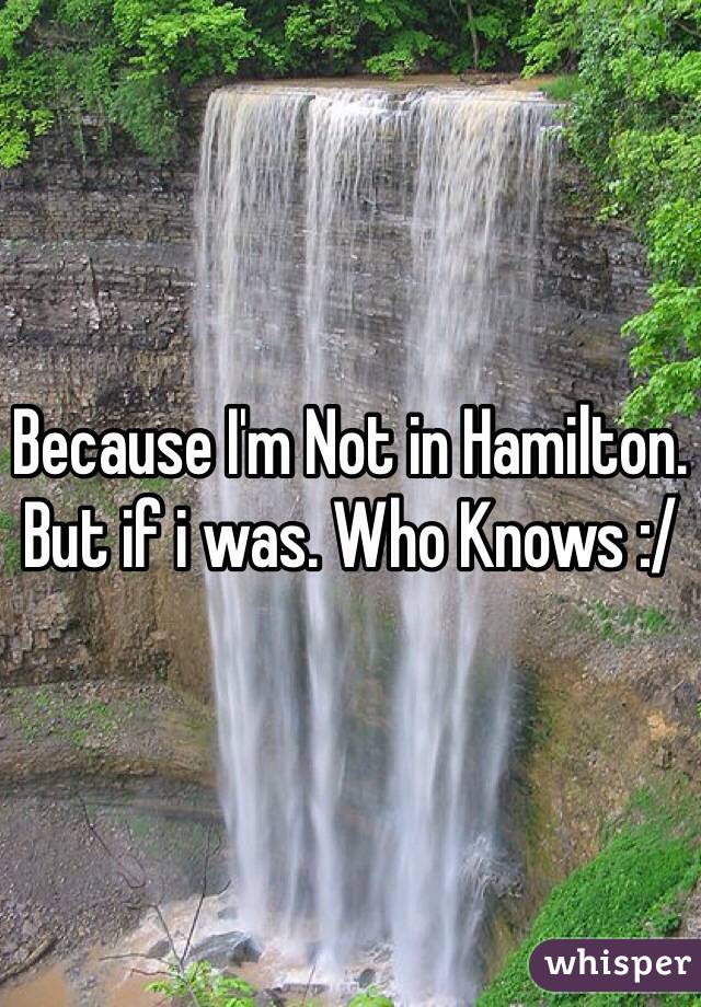 Because I'm Not in Hamilton. But if i was. Who Knows :/