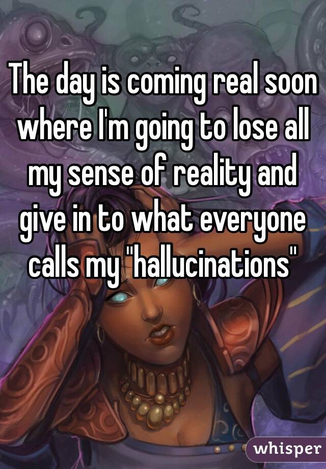The day is coming real soon where I'm going to lose all my sense of reality and give in to what everyone calls my "hallucinations" 