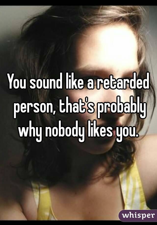 You sound like a retarded person, that's probably why nobody likes you. 