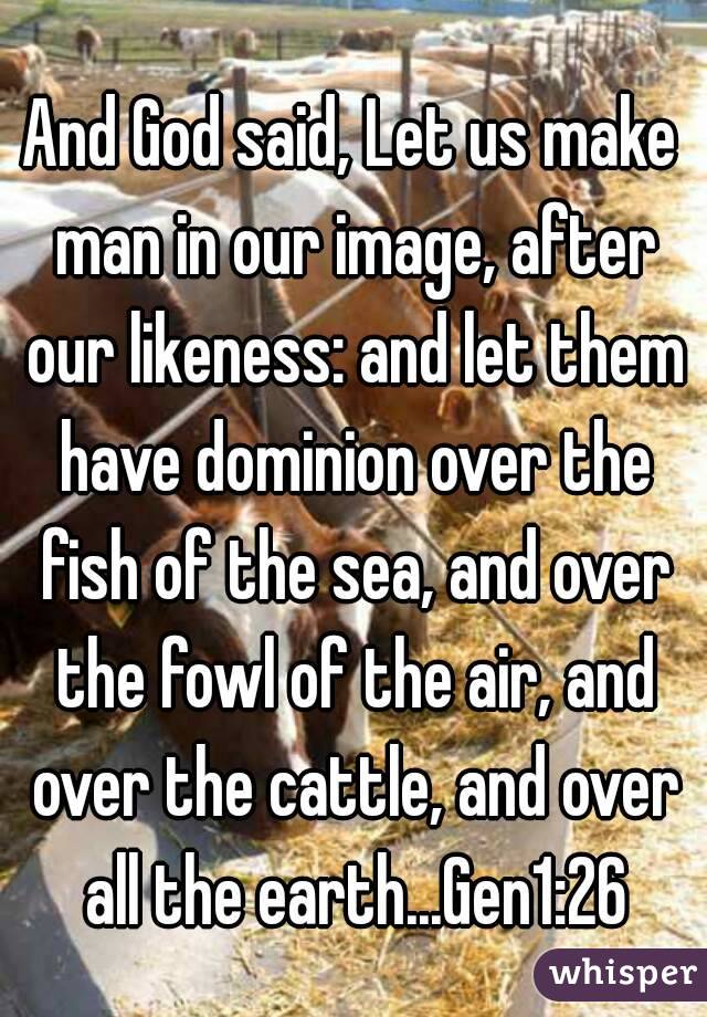 And God said, Let us make man in our image, after our likeness: and let them have dominion over the fish of the sea, and over the fowl of the air, and over the cattle, and over all the earth...Gen1:26