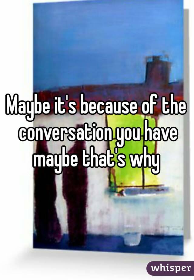 Maybe it's because of the conversation you have maybe that's why 