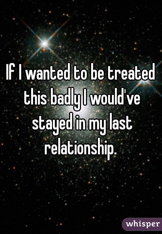 If I wanted to be treated this badly I would've stayed in my last relationship. 