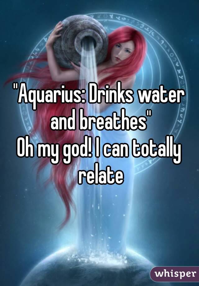 "Aquarius: Drinks water and breathes"
Oh my god! I can totally relate