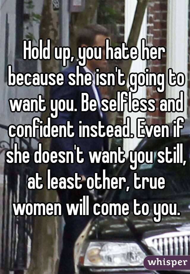 Hold up, you hate her because she isn't going to want you. Be selfless and confident instead. Even if she doesn't want you still, at least other, true women will come to you.
