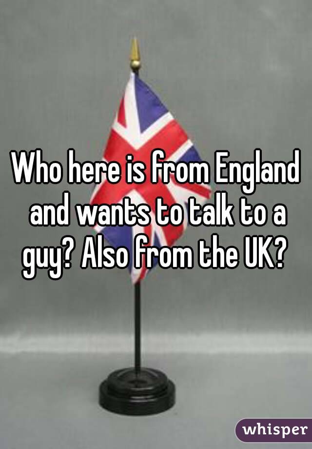 Who here is from England and wants to talk to a guy? Also from the UK? 