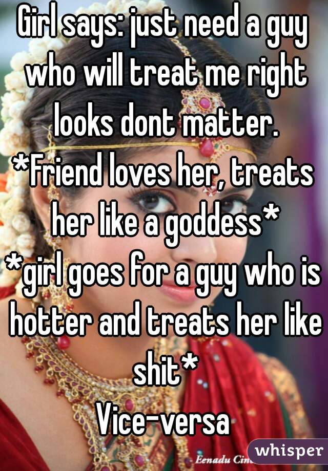 Girl says: just need a guy who will treat me right looks dont matter.
*Friend loves her, treats her like a goddess*
*girl goes for a guy who is hotter and treats her like shit*
Vice-versa