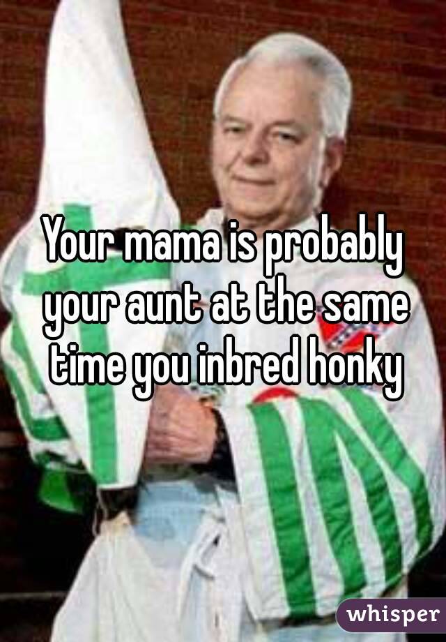 Your mama is probably your aunt at the same time you inbred honky
