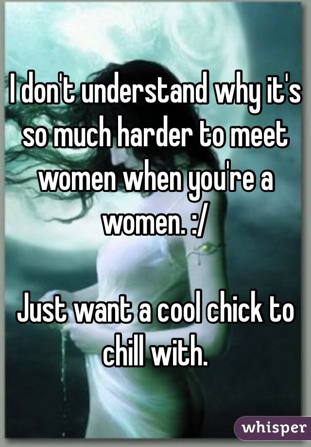 I don't understand why it's so much harder to meet women when you're a women. :/

Just want a cool chick to chill with. 