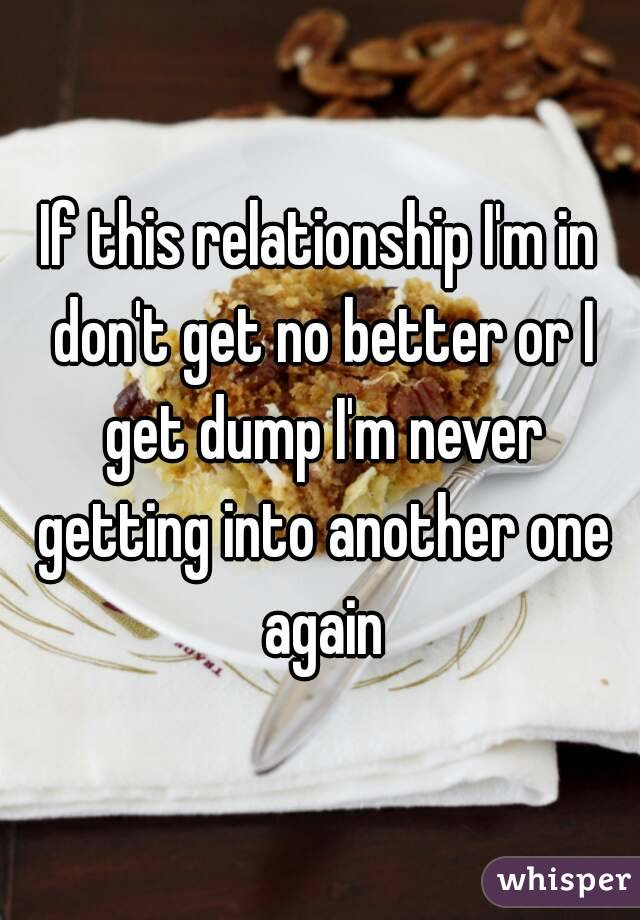 If this relationship I'm in don't get no better or I get dump I'm never getting into another one again