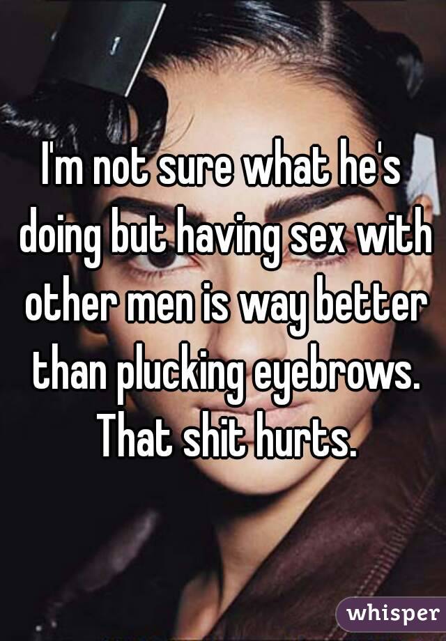 I'm not sure what he's doing but having sex with other men is way better than plucking eyebrows. That shit hurts.