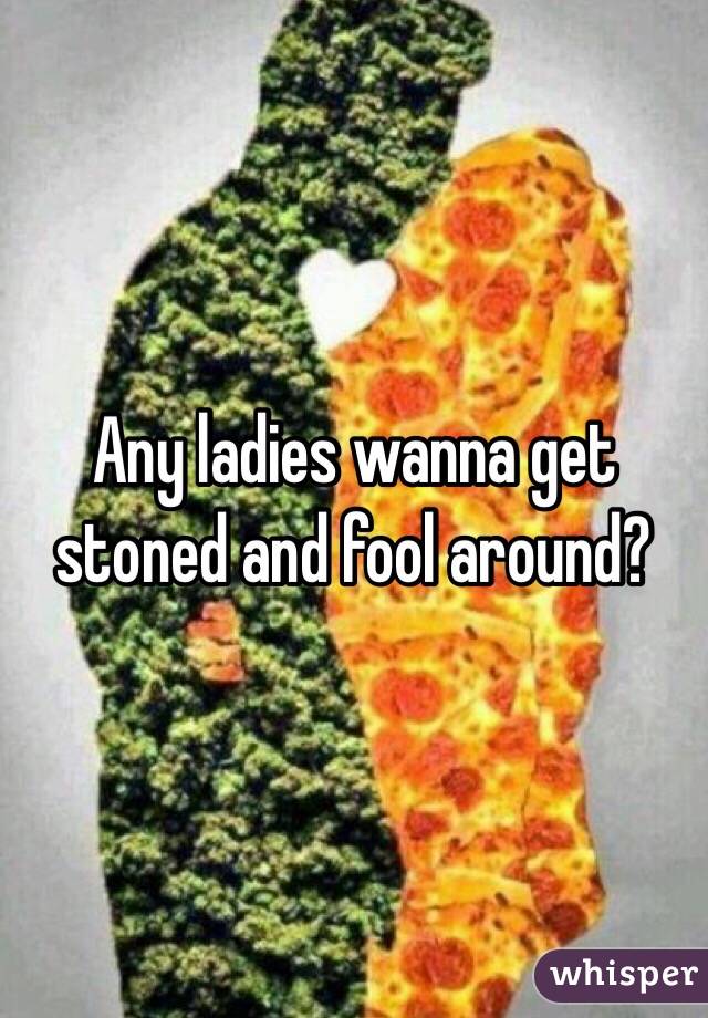 Any ladies wanna get stoned and fool around?
