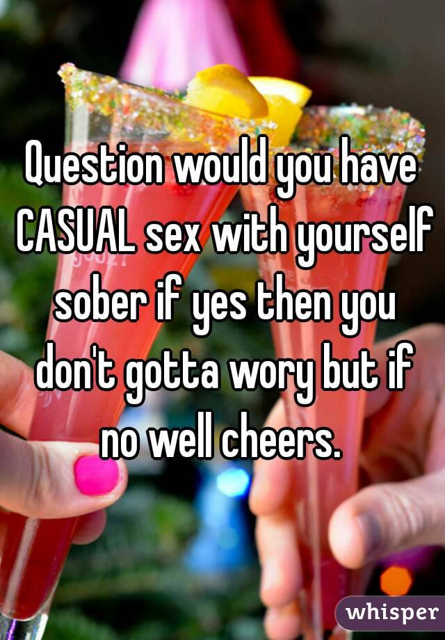 Question would you have CASUAL sex with yourself sober if yes then you don't gotta wory but if no well cheers. 
