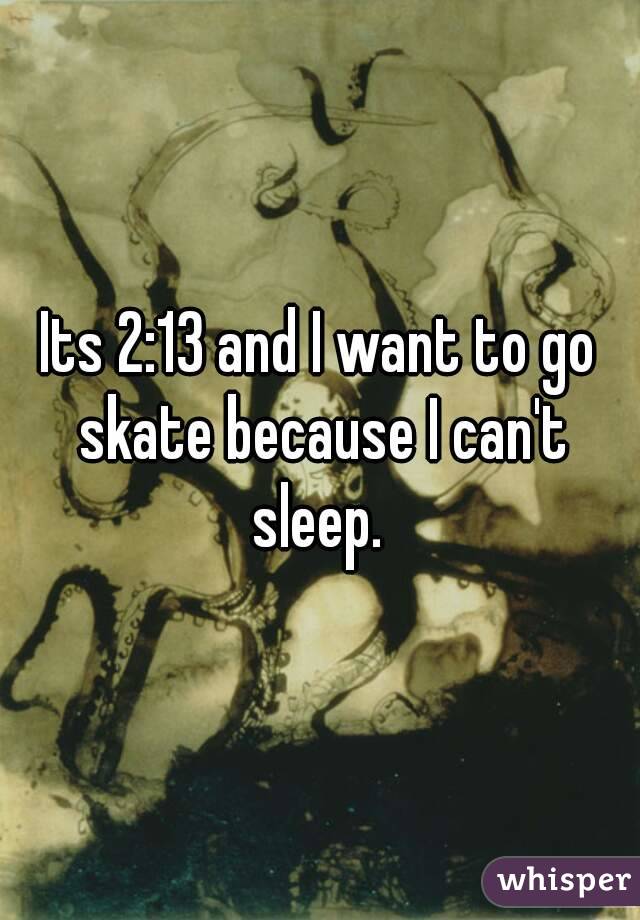 Its 2:13 and I want to go skate because I can't sleep. 