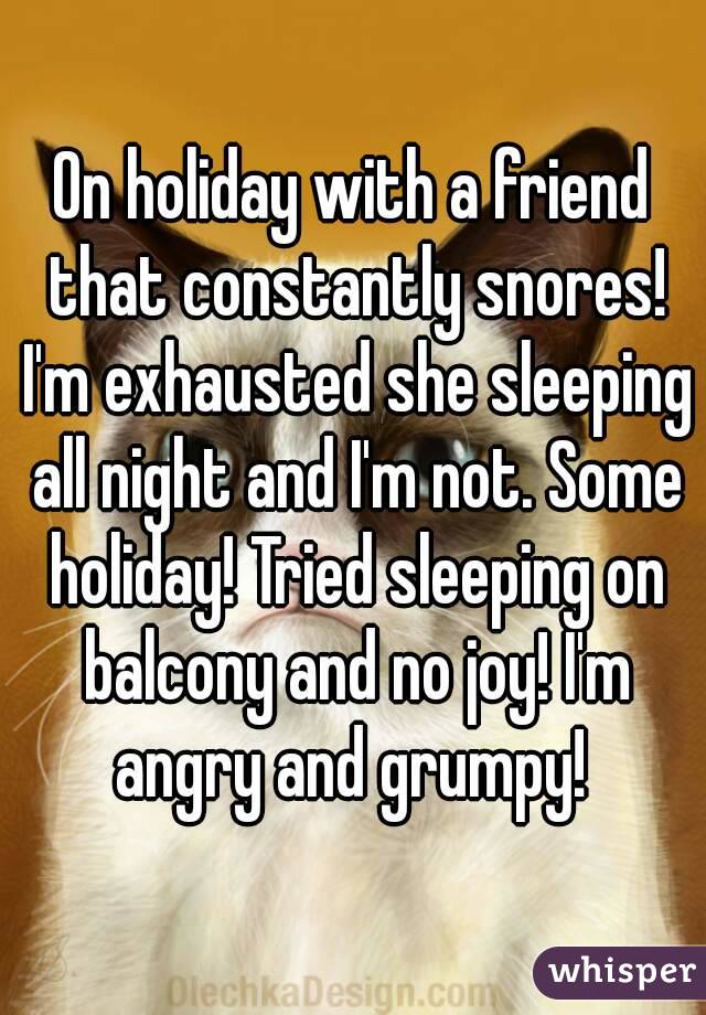 On holiday with a friend that constantly snores! I'm exhausted she sleeping all night and I'm not. Some holiday! Tried sleeping on balcony and no joy! I'm angry and grumpy! 