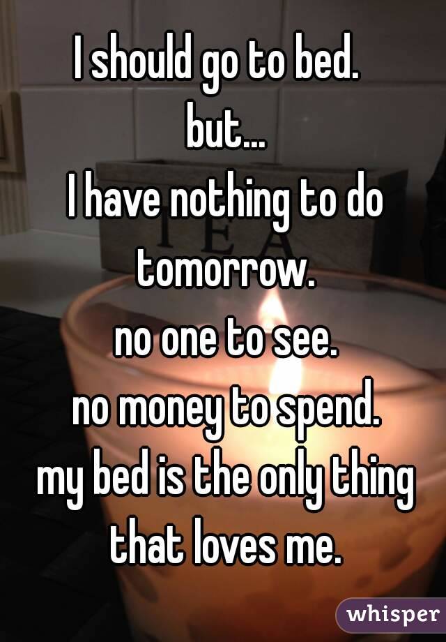 I should go to bed. 
 but...
 I have nothing to do tomorrow.
 no one to see.
 no money to spend.
 my bed is the only thing that loves me.