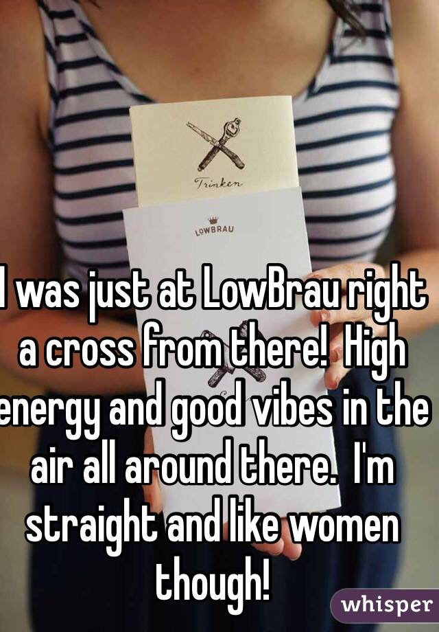I was just at LowBrau right a cross from there!  High energy and good vibes in the air all around there.  I'm straight and like women though!