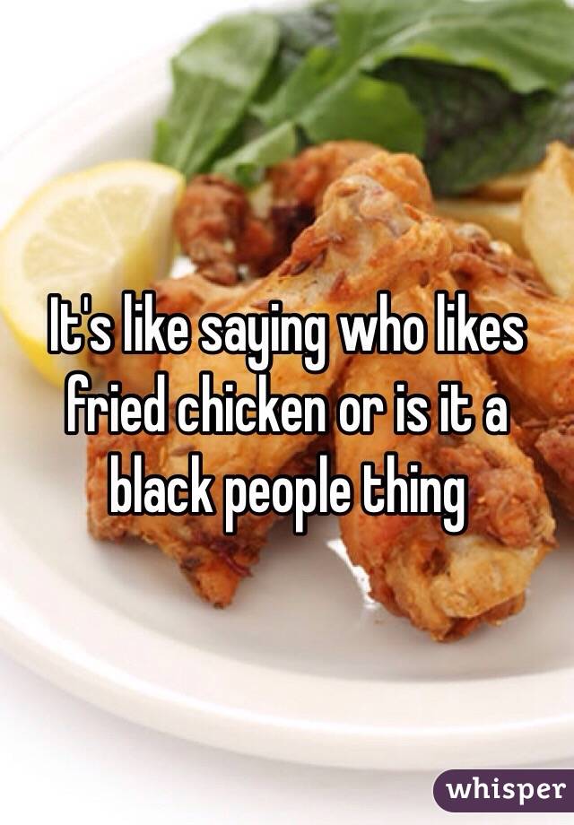 It's like saying who likes fried chicken or is it a black people thing 