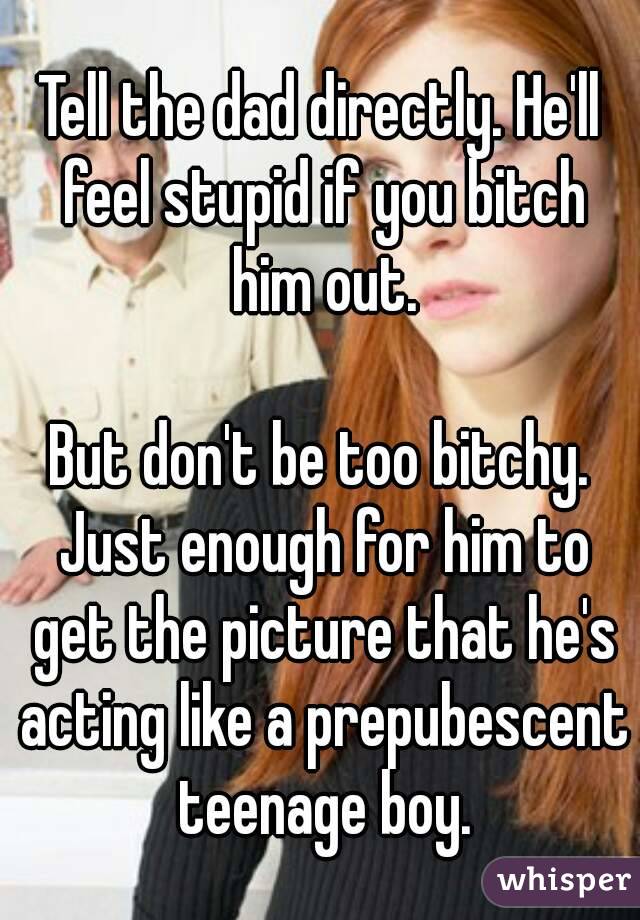 Tell the dad directly. He'll feel stupid if you bitch him out.

But don't be too bitchy. Just enough for him to get the picture that he's acting like a prepubescent teenage boy.