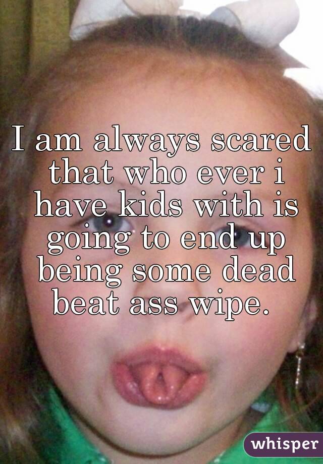 I am always scared that who ever i have kids with is going to end up being some dead beat ass wipe. 