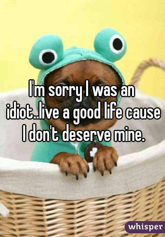 I'm sorry I was an idiot..live a good life cause I don't deserve mine.
