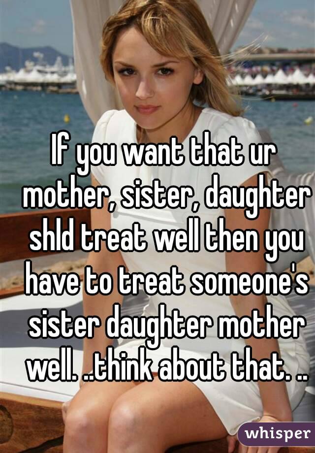If you want that ur mother, sister, daughter shld treat well then you have to treat someone's sister daughter mother well. ..think about that. ..