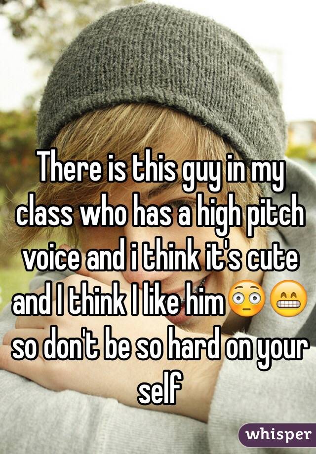 There is this guy in my class who has a high pitch voice and i think it's cute and I think I like him😳😁 so don't be so hard on your self