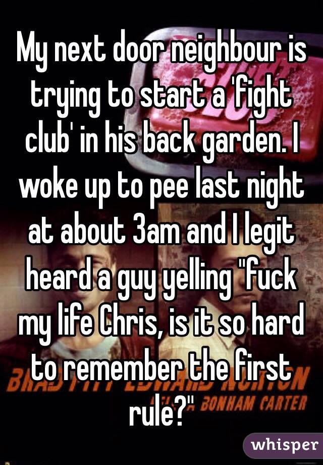 My next door neighbour is trying to start a 'fight club' in his back garden. I woke up to pee last night at about 3am and I legit heard a guy yelling "fuck my life Chris, is it so hard to remember the first rule?"
