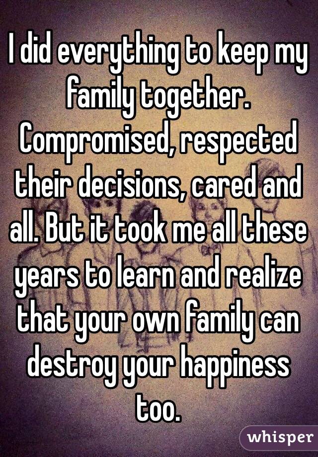 I did everything to keep my family together. Compromised, respected their decisions, cared and all. But it took me all these years to learn and realize that your own family can destroy your happiness too.
