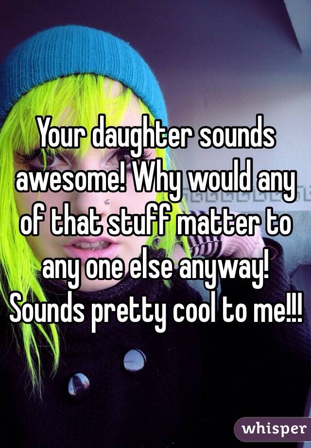 Your daughter sounds awesome! Why would any of that stuff matter to any one else anyway! Sounds pretty cool to me!!!