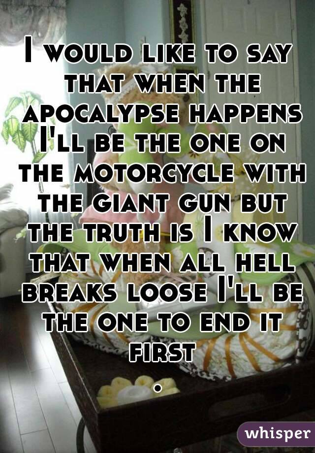 I would like to say that when the apocalypse happens I'll be the one on the motorcycle with the giant gun but the truth is I know that when all hell breaks loose I'll be the one to end it first.