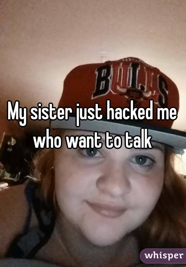 My sister just hacked me who want to talk 