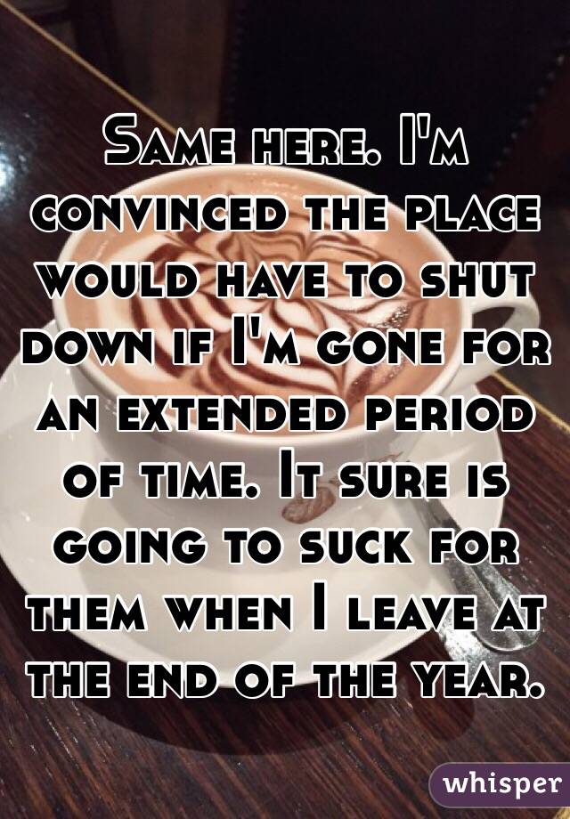 Same here. I'm convinced the place would have to shut down if I'm gone for an extended period of time. It sure is going to suck for them when I leave at the end of the year. 
