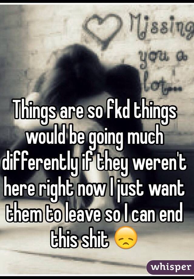 Things are so fkd things would be going much differently if they weren't here right now I just want them to leave so I can end this shit 😞