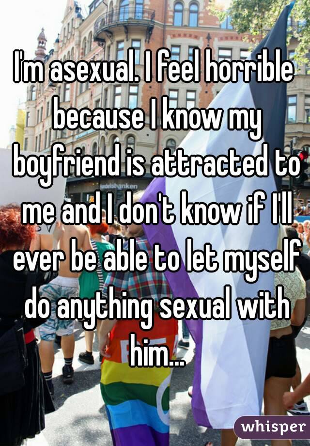 I'm asexual. I feel horrible because I know my boyfriend is attracted to me and I don't know if I'll ever be able to let myself do anything sexual with him...