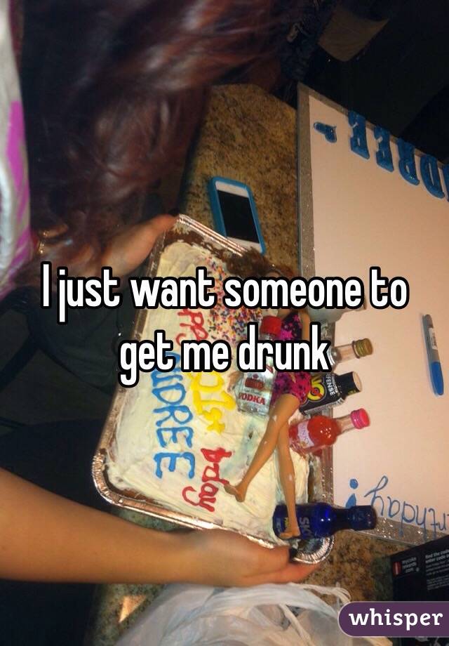 I just want someone to get me drunk 