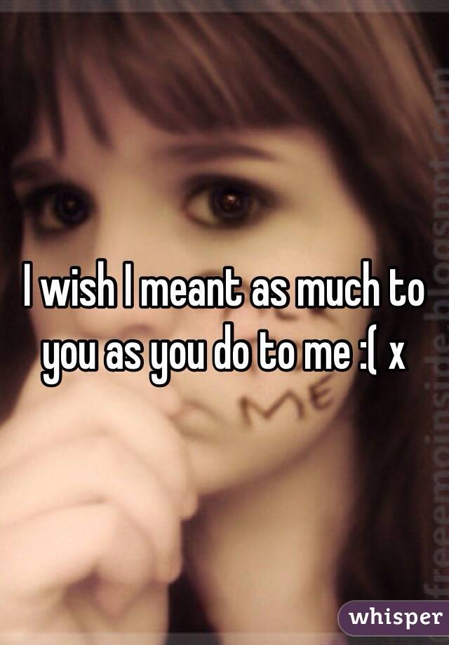 I wish I meant as much to you as you do to me :( x