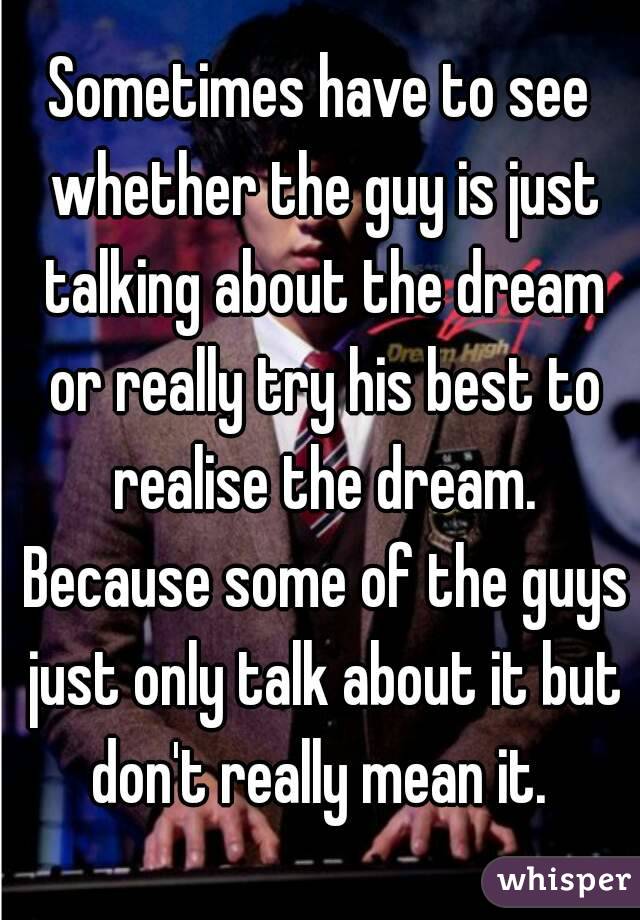 Sometimes have to see whether the guy is just talking about the dream or really try his best to realise the dream. Because some of the guys just only talk about it but don't really mean it. 